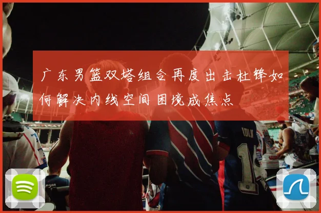 广东男篮双塔组合再度出击杜锋如何解决内线空间困境成焦点