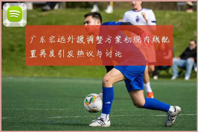 广东宏远外援调整方案初现内线配置再度引发热议与讨论