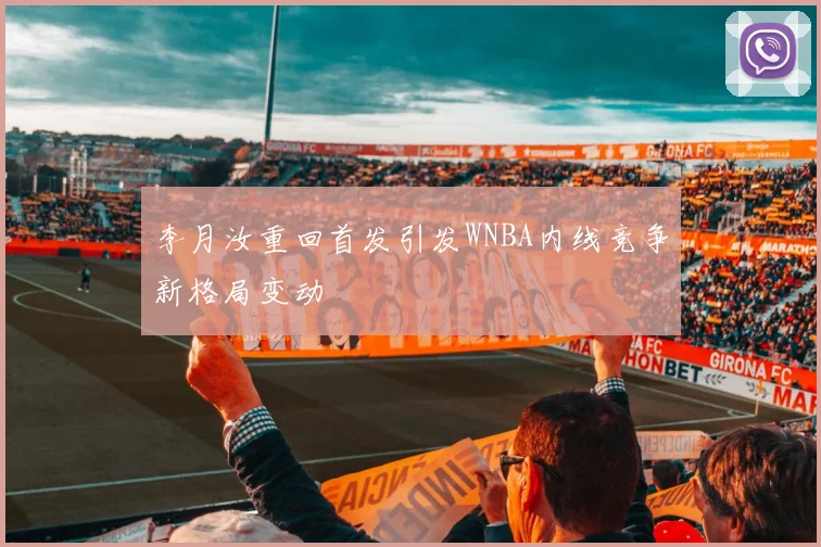 李月汝重回首发引发WNBA内线竞争新格局变动