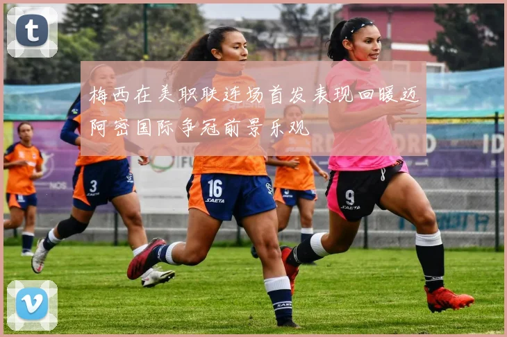 梅西在美职联连场首发表现回暖迈阿密国际争冠前景乐观