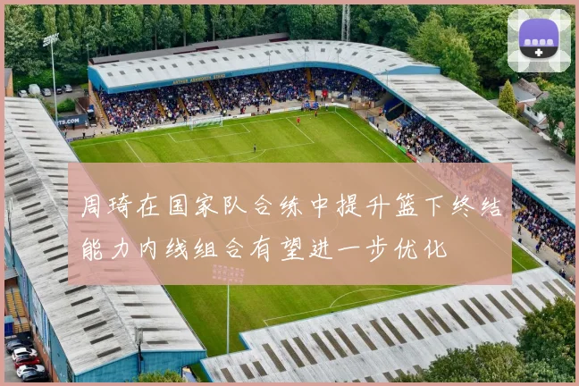 周琦在国家队合练中提升篮下终结能力内线组合有望进一步优化