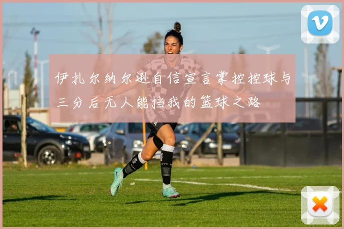 伊扎尔纳尔逊自信宣言掌控控球与三分后无人能挡我的篮球之路