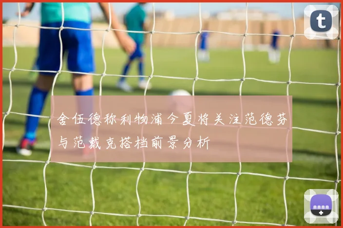 舍伍德称利物浦今夏将关注范德芬与范戴克搭档前景分析