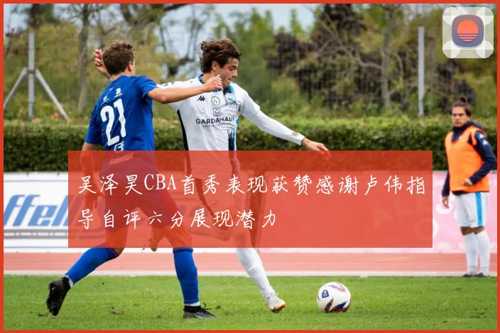吴泽昊CBA首秀表现获赞感谢卢伟指导自评六分展现潜力