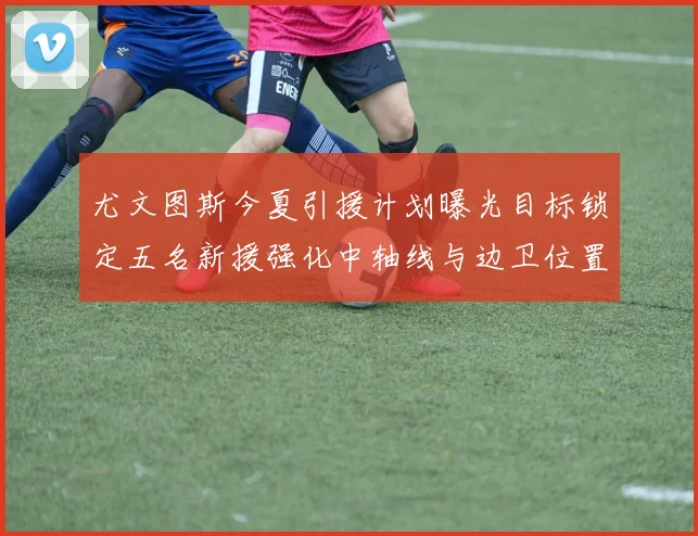 尤文图斯今夏引援计划曝光目标锁定五名新援强化中轴线与边卫位置